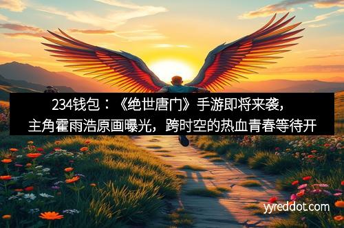 234钱包：《绝世唐门》手游即将来袭，主角霍雨浩原画曝光，跨时空的热血青春等待开启