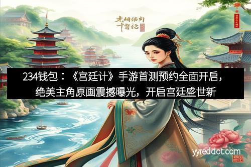 234钱包：《宫廷计》手游首测预约全面开启，绝美主角原画震撼曝光，开启宫廷盛世新篇章