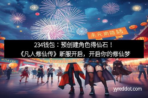 234钱包：预创建角色得仙石！《凡人修仙传》新服开启，开启你的修仙梦