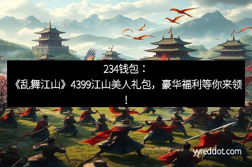 234钱包：《乱舞江山》4399江山美人礼包，豪华福利等你来领！