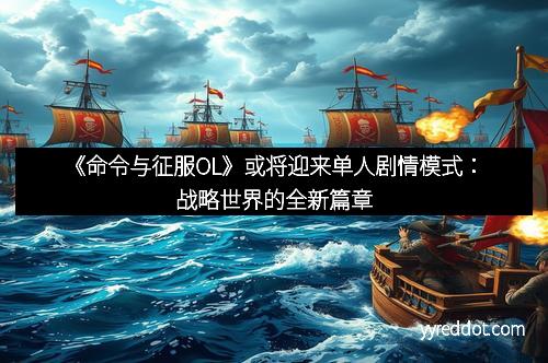 《命令与征服OL》或将迎来单人剧情模式：战略世界的全新篇章